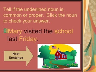Tell if the underlined noun is
common or proper. Click the noun
to check your answer.

 Mary visited the school
 last Friday.

    Next
  Sentence
 