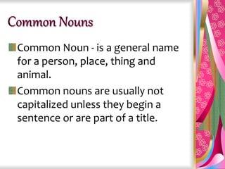 Common Noun - is a general name
for a person, place, thing and
animal.
Common nouns are usually not
capitalized unless they begin a
sentence or are part of a title.
