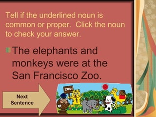 Tell if the underlined noun is
common or proper. Click the noun
to check your answer.
The elephants and
monkeys were at the
San Francisco Zoo.
Next
Sentence
 