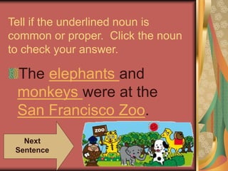 Tell if the underlined noun is
common or proper. Click the noun
to check your answer.
The elephants and
monkeys were at the
San Francisco Zoo.
Next
Sentence
 