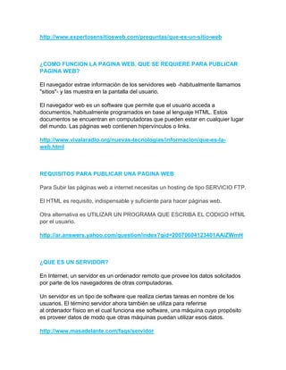 http://www.expertosensitiosweb.com/preguntas/que-es-un-sitio-web



¿COMO FUNCION LA PAGINA WEB. QUE SE REQUIERE PARA PUBLICAR
PAGINA WEB?

El navegador extrae información de los servidores web -habitualmente llamamos
"sitios"- y las muestra en la pantalla del usuario.

El navegador web es un software que permite que el usuario acceda a
documentos, habitualmente programados en base al lenguaje HTML. Estos
documentos se encuentran en computadoras que pueden estar en cualquier lugar
del mundo. Las páginas web contienen hipervínculos o links.

http://www.vivalaradio.org/nuevas-tecnologias/informacion/que-es-la-
web.html



REQUISITOS PARA PUBLICAR UNA PAGINA WEB

Para Subir las páginas web a internet necesitas un hosting de tipo SERVICIO FTP.

El HTML es requisito, indispensable y suficiente para hacer páginas web.

Otra alternativa es UTILIZAR UN PROGRAMA QUE ESCRIBA EL CODIGO HTML
por el usuario.

http://ar.answers.yahoo.com/question/index?qid=20070604123401AAiZWmH



¿QUE ES UN SERVIDOR?

En Internet, un servidor es un ordenador remoto que provee los datos solicitados
por parte de los navegadores de otras computadoras.

Un servidor es un tipo de software que realiza ciertas tareas en nombre de los
usuarios. El término servidor ahora también se utiliza para referirse
al ordenador físico en el cual funciona ese software, una máquina cuyo propósito
es proveer datos de modo que otras máquinas puedan utilizar esos datos.

http://www.masadelante.com/faqs/servidor
 