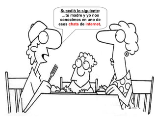 Sucedió lo siguiente : … tú madre y yo nos conocimos en uno de esos chats de internet .