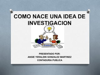 COMO NACE UNA IDEA DE
INVESTIGACION
PRESENTADO POR:
ANGIE YERALDIN GONZALEZ MARTINEZ
CONTADURIA PUBLICA
 