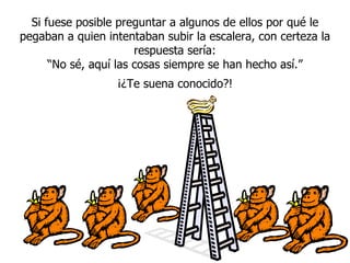Si fuese posible preguntar a algunos de ellos por qué le pegaban a quien intentaban subir la escalera, con certeza la respuesta sería: “ No sé, aqu í  las cosas siempre se han hecho así.” ¡¿Te suena conocido?! 