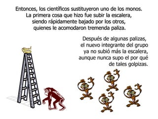 Entonces, los científicos sustituyeron uno de los monos.  La primera cosa que hizo fue subir la escalera,  siendo rápidamente bajado por los otros,  quienes le acomodaron tremenda paliza. Después de alg unas palizas ,  el nuevo integrante del grupo ya no subió más la escalera, aunque nunca supo el por qu é de tales golpizas. 