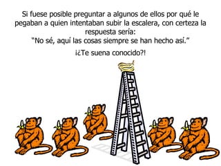 Si fuese posible preguntar a algunos de ellos por qué le pegaban a quien intentaban subir la escalera, con certeza la respuesta sería: “ No sé, aqu í  las cosas siempre se han hecho así.” ¡¿Te suena conocido?! 