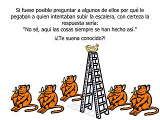 Si fuese posible preguntar a algunos de ellos por qué le pegaban a quien intentaban subir la escalera, con certeza la respuesta sería: “ No sé, aqu í  las cosas siempre se han hecho así.” ¡¿Te suena conocido?! 