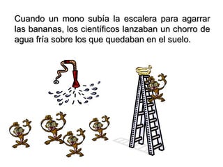 Cuando un mono subía la escalera para agarrar
las bananas, los científicos lanzaban un chorro de
agua fría sobre los que quedaban en el suelo.
 