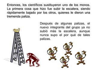 Entonces, los científicos sustituyeron uno de los monos.
La primera cosa que hizo fue subir la escalera, siendo
rápidamente bajado por los otros, quienes le dieron una
tremenda paliza.

                      Después de algunas palizas, el
                      nuevo integrante del grupo ya no
                      subió más la escalera, aunque
                      nunca supo el por qué de tales
                      palizas.
 