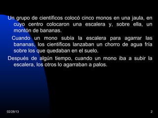 Un grupo de científicos colocó cinco monos en una jaula, en
  cuyo centro colocaron una escalera y, sobre ella, un
  montón de bananas.
 Cuando un mono subía la escalera para agarrar las
  bananas, los científicos lanzaban un chorro de agua fría
  sobre los que quedaban en el suelo.
Después de algún tiempo, cuando un mono iba a subir la
  escalera, los otros lo agarraban a palos.




02/28/13                                                  2
 