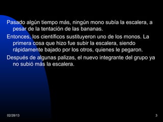 Pasado algún tiempo más, ningún mono subía la escalera, a
  pesar de la tentación de las bananas.
Entonces, los científicos sustituyeron uno de los monos. La
  primera cosa que hizo fue subir la escalera, siendo
  rápidamente bajado por los otros, quienes le pegaron.
Después de algunas palizas, el nuevo integrante del grupo ya
  no subió más la escalera.




02/28/13                                                       3
 
