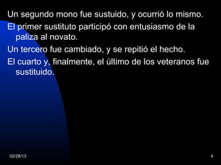 Un segundo mono fue sustuido, y ocurrió lo mismo.
El primer sustituto participó con entusiasmo de la
  paliza al novato.
Un tercero fue cambiado, y se repitió el hecho.
El cuarto y, finalmente, el último de los veteranos fue
  sustituido.




02/28/13                                                  4
 