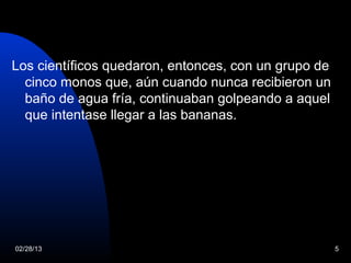 Los científicos quedaron, entonces, con un grupo de
  cinco monos que, aún cuando nunca recibieron un
  baño de agua fría, continuaban golpeando a aquel
  que intentase llegar a las bananas.




02/28/13                                              5
 