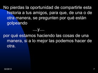 No pierdas la oportunidad de compartirle esta
  historia a tus amigos, para que, de una o de
  otra manera, se pregunten por qué están
  golpeando
                 ....y....
por qué estamos haciendo las cosas de una
  manera, si a lo mejor las podemos hacer de
  otra.




02/28/13                                         7
 