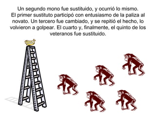 Un segundo mono fue sustituido, y ocurrió lo mismo.
El primer sustituto participó con entusiasmo de la paliza al
novato. Un tercero fue cambiado, y se repitió el hecho, lo
volvieron a golpear. El cuarto y, finalmente, el quinto de los
veteranos fue sustituido.

 