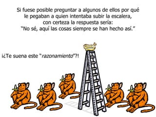 Si fuese posible preguntar a algunos de ellos por qué le pegaban a quien intentaba subir la escalera, con certeza la respuesta sería: “ No sé, aqu í  las cosas siempre se han hecho así.” ¡¿Te suena este “ razonamiento ”?! 