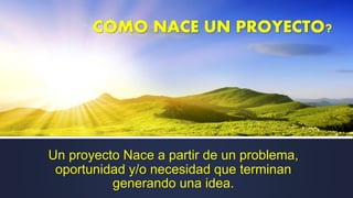 COMO NACE UN PROYECTO?
Un proyecto Nace a partir de un problema,
oportunidad y/o necesidad que terminan
generando una idea.
 