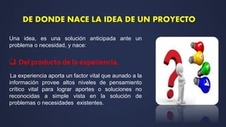 Una idea, es una solución anticipada ante un
problema o necesidad, y nace:
 Del producto de la experiencia.
La experiencia aporta un factor vital que aunado a la
información provee altos niveles de pensamiento
crítico vital para lograr aportes o soluciones no
reconocidas a simple vista en la solución de
problemas o necesidades existentes.
DE DONDE NACE LA IDEA DE UN PROYECTO
 