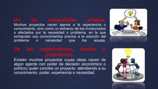 De las necesidades propias.
Muchos proyectos nacen ajenos a la experiencia o
conocimiento, sino como un esfuerzo de los involucrados
o afectados por la necesidad o problema, en la que
extrapolan sus conocimientos previos a la solución del
problema o necesidad que los aqueja.
De los organizadores, dueños o
promotores.
Existen muchos proyectos cuyas ideas nacen de
algún agente con poder de decisión (económico o
político) quién concibe un proyecto atendiendo a su
conocimiento, poder, experiencia o necesidad.
 