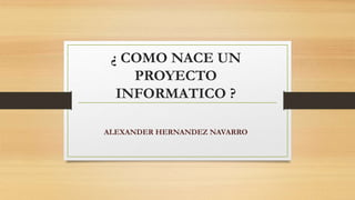 ¿ COMO NACE UN
PROYECTO
INFORMATICO ?
ALEXANDER HERNANDEZ NAVARRO
 