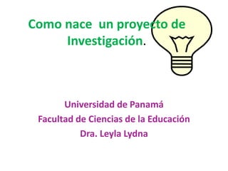 Como nace un proyecto de
Investigación.
Universidad de Panamá
Facultad de Ciencias de la Educación
Dra. Leyla Lydna
 