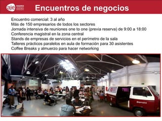 Encuentros de negocios
Encuentro comercial: 3 al año
Más de 150 empresarios de todos los sectores
Jornada intensiva de reuniones one to one (previa reserva) de 9:00 a 18:00
Conferencia magistral en la zona central
Stands de empresas de servicios en el perímetro de la sala
Talleres prácticos paralelos en aula de formación para 30 asistentes
Coffee Breaks y almuerzo para hacer networking
 