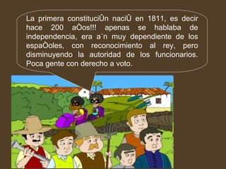 La primera constitución nació en 1811, es decir hace 200 años!!! apenas se hablaba de independencia, era aún muy dependiente de los españoles, con reconocimiento al rey, pero disminuyendo la autoridad de los funcionarios. Poca gente con derecho a voto. 