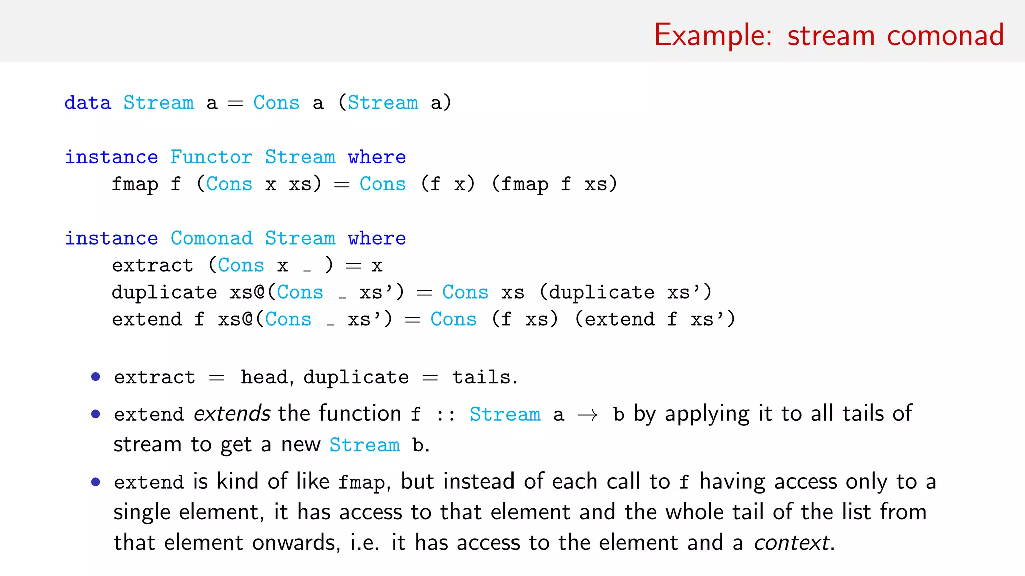 Example: stream comonad
data Stream a = Cons a (Stream a)
instance Functor Stream where
fmap f (Cons x xs) = Cons (f x) (fmap f xs)
instance Comonad Stream where
extract (Cons x ) = x
duplicate xs@(Cons xs’) = Cons xs (duplicate xs’)
extend f xs@(Cons xs’) = Cons (f xs) (extend f xs’)
• extract = head, duplicate = tails.
• extend extends the function f :: Stream a → b by applying it to all tails of
stream to get a new Stream b.
• extend is kind of like fmap, but instead of each call to f having access only to a
single element, it has access to that element and the whole tail of the list from
that element onwards, i.e. it has access to the element and a context.
 
