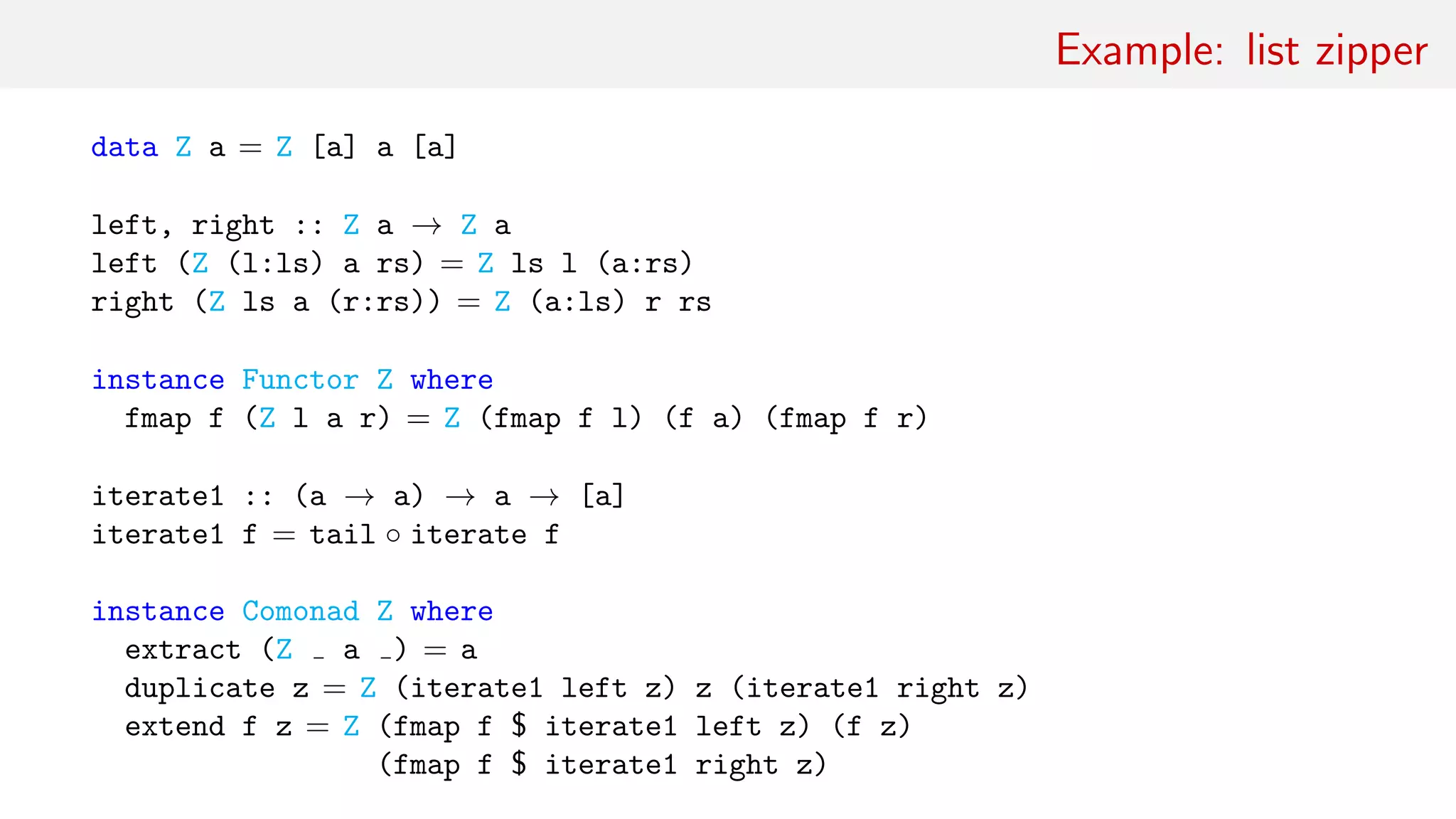Example: list zipper
data Z a = Z [a] a [a]
left, right :: Z a → Z a
left (Z (l:ls) a rs) = Z ls l (a:rs)
right (Z ls a (r:rs)) = Z (a:ls) r rs
instance Functor Z where
fmap f (Z l a r) = Z (fmap f l) (f a) (fmap f r)
iterate1 :: (a → a) → a → [a]
iterate1 f = tail ◦ iterate f
instance Comonad Z where
extract (Z a ) = a
duplicate z = Z (iterate1 left z) z (iterate1 right z)
extend f z = Z (fmap f $ iterate1 left z) (f z)
(fmap f $ iterate1 right z)
 