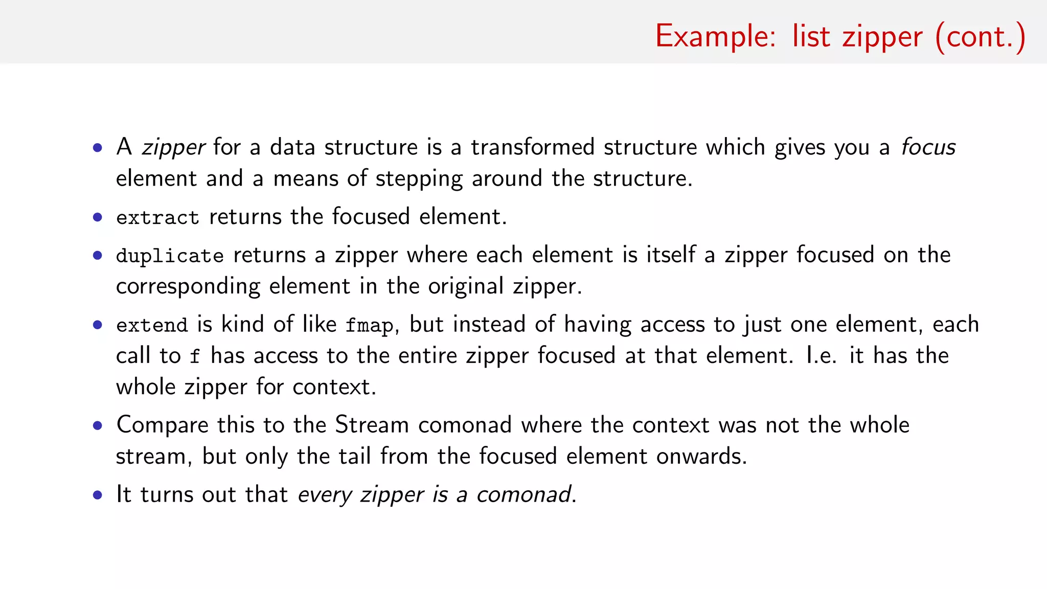 Example: list zipper (cont.)
• A zipper for a data structure is a transformed structure which gives you a focus
element and a means of stepping around the structure.
• extract returns the focused element.
• duplicate returns a zipper where each element is itself a zipper focused on the
corresponding element in the original zipper.
• extend is kind of like fmap, but instead of having access to just one element, each
call to f has access to the entire zipper focused at that element. I.e. it has the
whole zipper for context.
• Compare this to the Stream comonad where the context was not the whole
stream, but only the tail from the focused element onwards.
• It turns out that every zipper is a comonad.
 