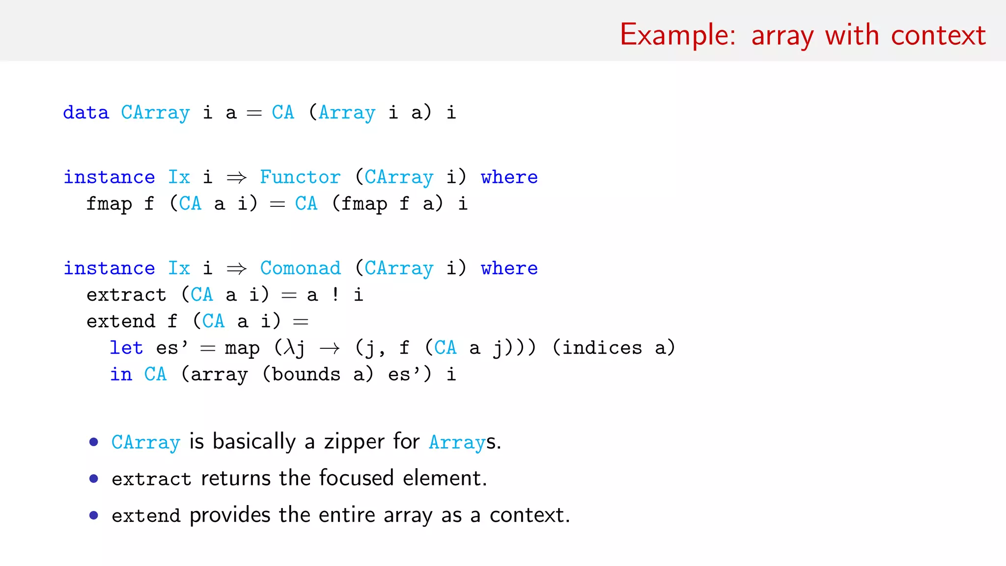 Example: array with context
data CArray i a = CA (Array i a) i
instance Ix i ⇒ Functor (CArray i) where
fmap f (CA a i) = CA (fmap f a) i
instance Ix i ⇒ Comonad (CArray i) where
extract (CA a i) = a ! i
extend f (CA a i) =
let es’ = map (λj → (j, f (CA a j))) (indices a)
in CA (array (bounds a) es’) i
• CArray is basically a zipper for Arrays.
• extract returns the focused element.
• extend provides the entire array as a context.
 