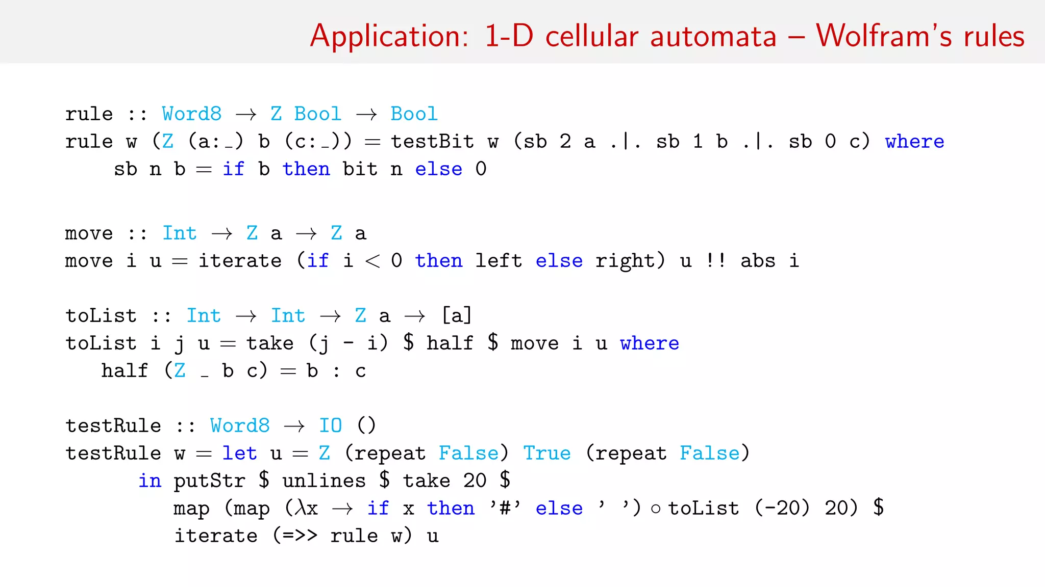 Application: 1-D cellular automata – Wolfram’s rules
rule :: Word8 → Z Bool → Bool
rule w (Z (a: ) b (c: )) = testBit w (sb 2 a .|. sb 1 b .|. sb 0 c) where
sb n b = if b then bit n else 0
move :: Int → Z a → Z a
move i u = iterate (if i < 0 then left else right) u !! abs i
toList :: Int → Int → Z a → [a]
toList i j u = take (j - i) $ half $ move i u where
half (Z b c) = b : c
testRule :: Word8 → IO ()
testRule w = let u = Z (repeat False) True (repeat False)
in putStr $ unlines $ take 20 $
map (map (λx → if x then ’#’ else ’ ’) ◦ toList (-20) 20) $
iterate (=>> rule w) u
 