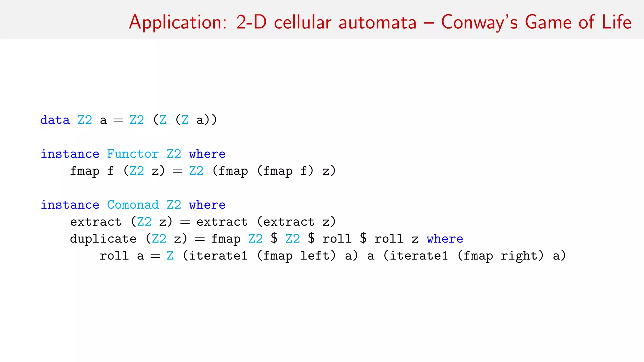 Application: 2-D cellular automata – Conway’s Game of Life
data Z2 a = Z2 (Z (Z a))
instance Functor Z2 where
fmap f (Z2 z) = Z2 (fmap (fmap f) z)
instance Comonad Z2 where
extract (Z2 z) = extract (extract z)
duplicate (Z2 z) = fmap Z2 $ Z2 $ roll $ roll z where
roll a = Z (iterate1 (fmap left) a) a (iterate1 (fmap right) a)
 