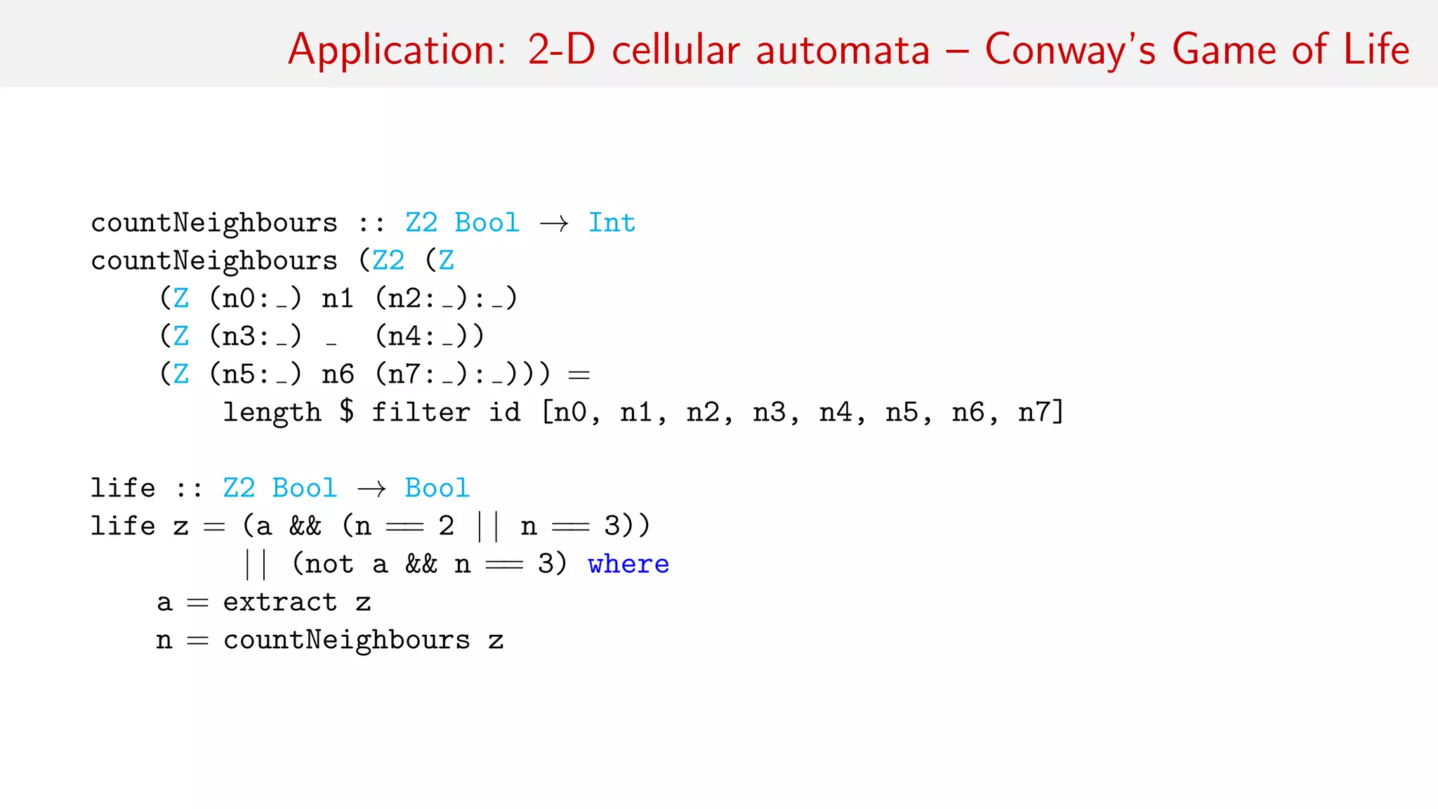 Application: 2-D cellular automata – Conway’s Game of Life
countNeighbours :: Z2 Bool → Int
countNeighbours (Z2 (Z
(Z (n0: ) n1 (n2: ): )
(Z (n3: ) (n4: ))
(Z (n5: ) n6 (n7: ): ))) =
length $ filter id [n0, n1, n2, n3, n4, n5, n6, n7]
life :: Z2 Bool → Bool
life z = (a && (n == 2 | | n == 3))
| | (not a && n == 3) where
a = extract z
n = countNeighbours z
 