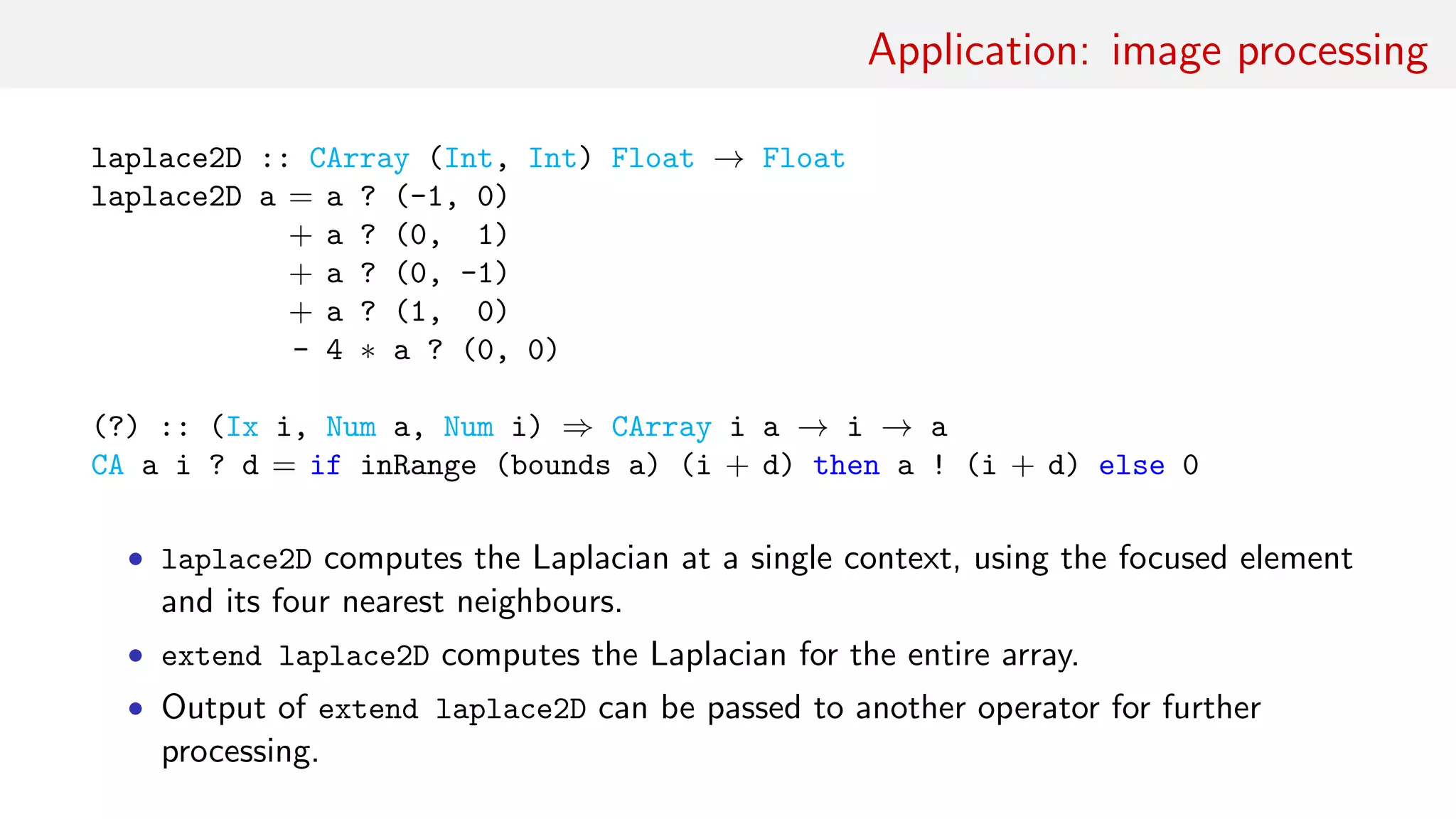 Application: image processing
laplace2D :: CArray (Int, Int) Float → Float
laplace2D a = a ? (-1, 0)
+ a ? (0, 1)
+ a ? (0, -1)
+ a ? (1, 0)
- 4 ∗ a ? (0, 0)
(?) :: (Ix i, Num a, Num i) ⇒ CArray i a → i → a
CA a i ? d = if inRange (bounds a) (i + d) then a ! (i + d) else 0
• laplace2D computes the Laplacian at a single context, using the focused element
and its four nearest neighbours.
• extend laplace2D computes the Laplacian for the entire array.
• Output of extend laplace2D can be passed to another operator for further
processing.
 