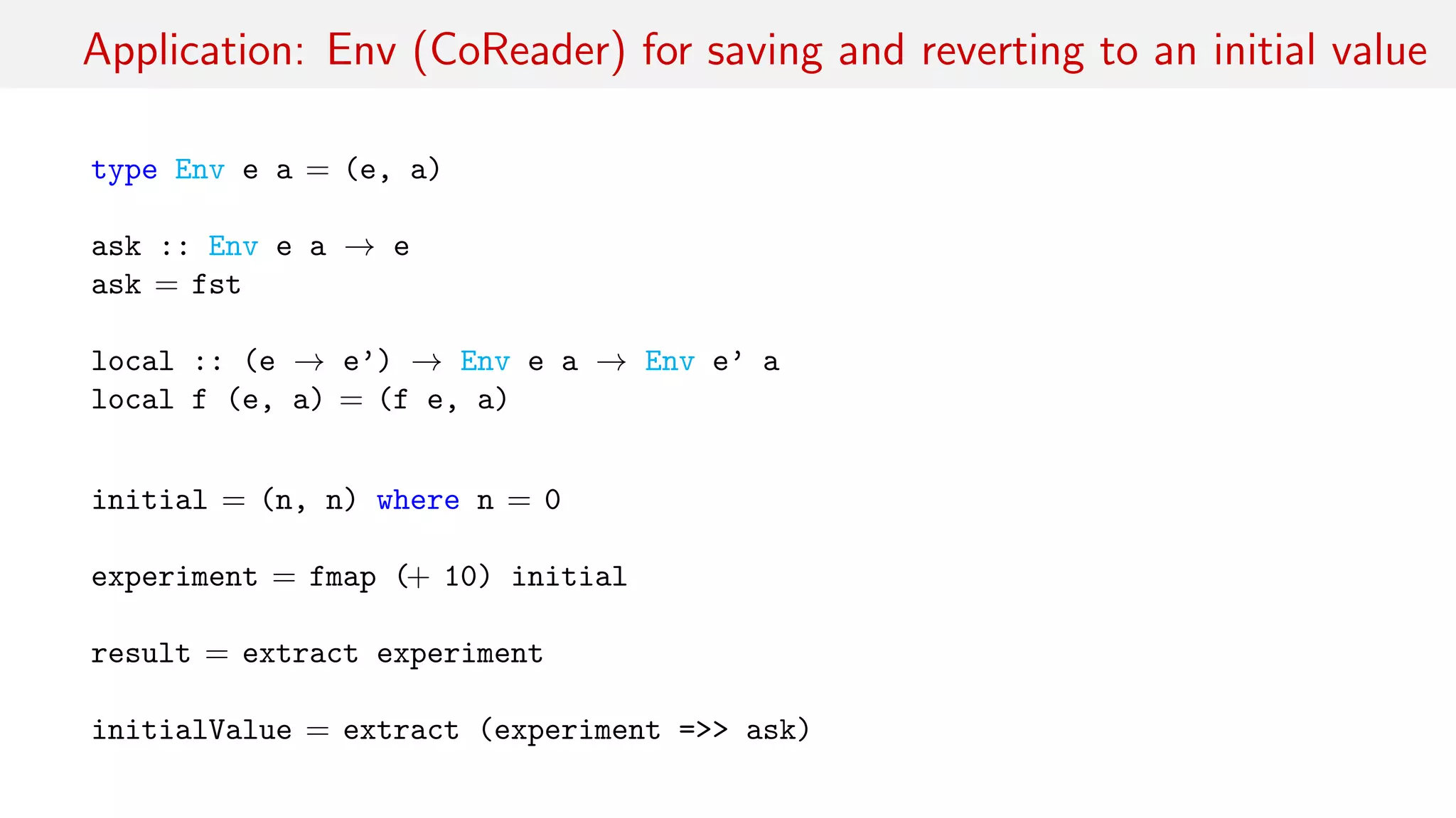 Application: Env (CoReader) for saving and reverting to an initial value
type Env e a = (e, a)
ask :: Env e a → e
ask = fst
local :: (e → e’) → Env e a → Env e’ a
local f (e, a) = (f e, a)
initial = (n, n) where n = 0
experiment = fmap (+ 10) initial
result = extract experiment
initialValue = extract (experiment =>> ask)
 