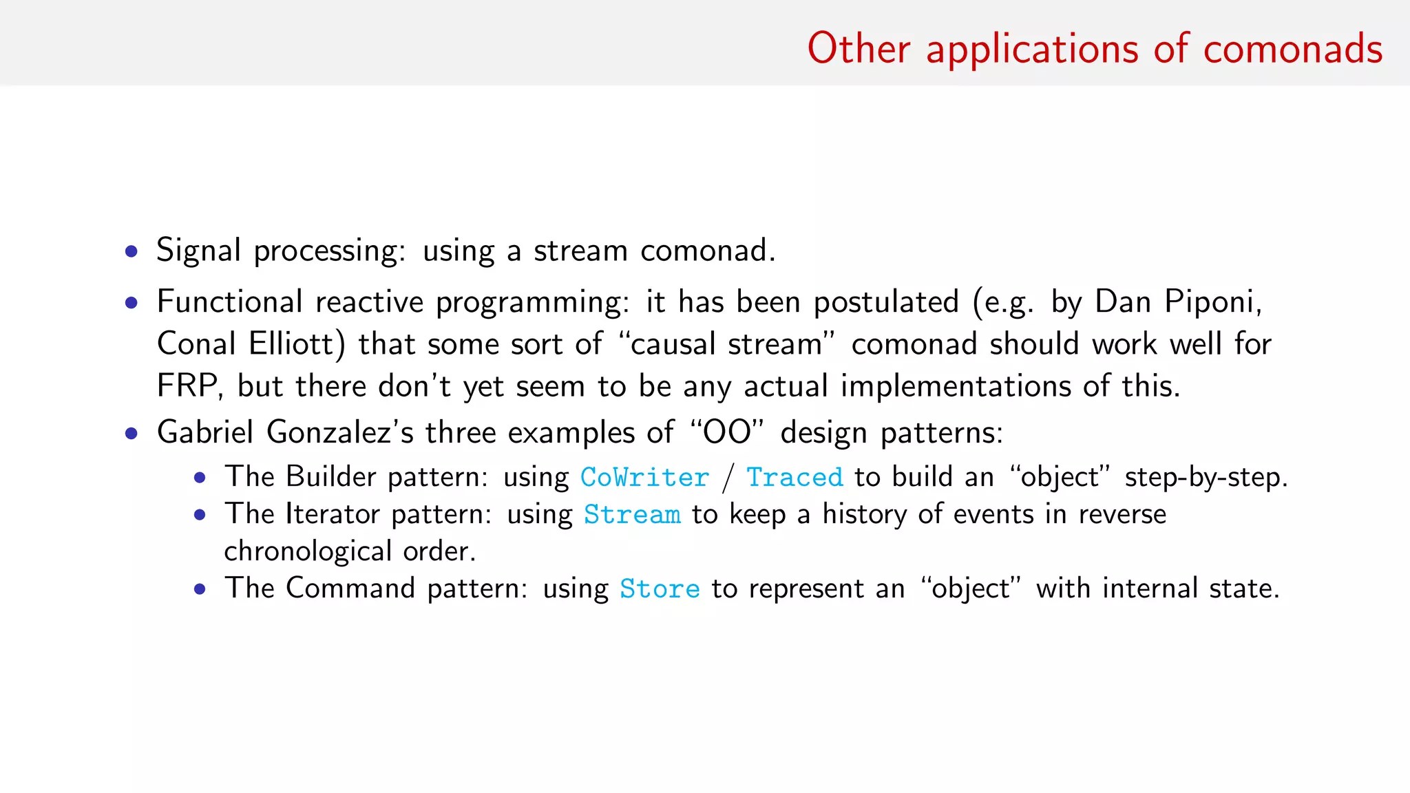 Other applications of comonads
• Signal processing: using a stream comonad.
• Functional reactive programming: it has been postulated (e.g. by Dan Piponi,
Conal Elliott) that some sort of “causal stream” comonad should work well for
FRP, but there don’t yet seem to be any actual implementations of this.
• Gabriel Gonzalez’s three examples of “OO” design patterns:
• The Builder pattern: using CoWriter / Traced to build an “object” step-by-step.
• The Iterator pattern: using Stream to keep a history of events in reverse
chronological order.
• The Command pattern: using Store to represent an “object” with internal state.
 