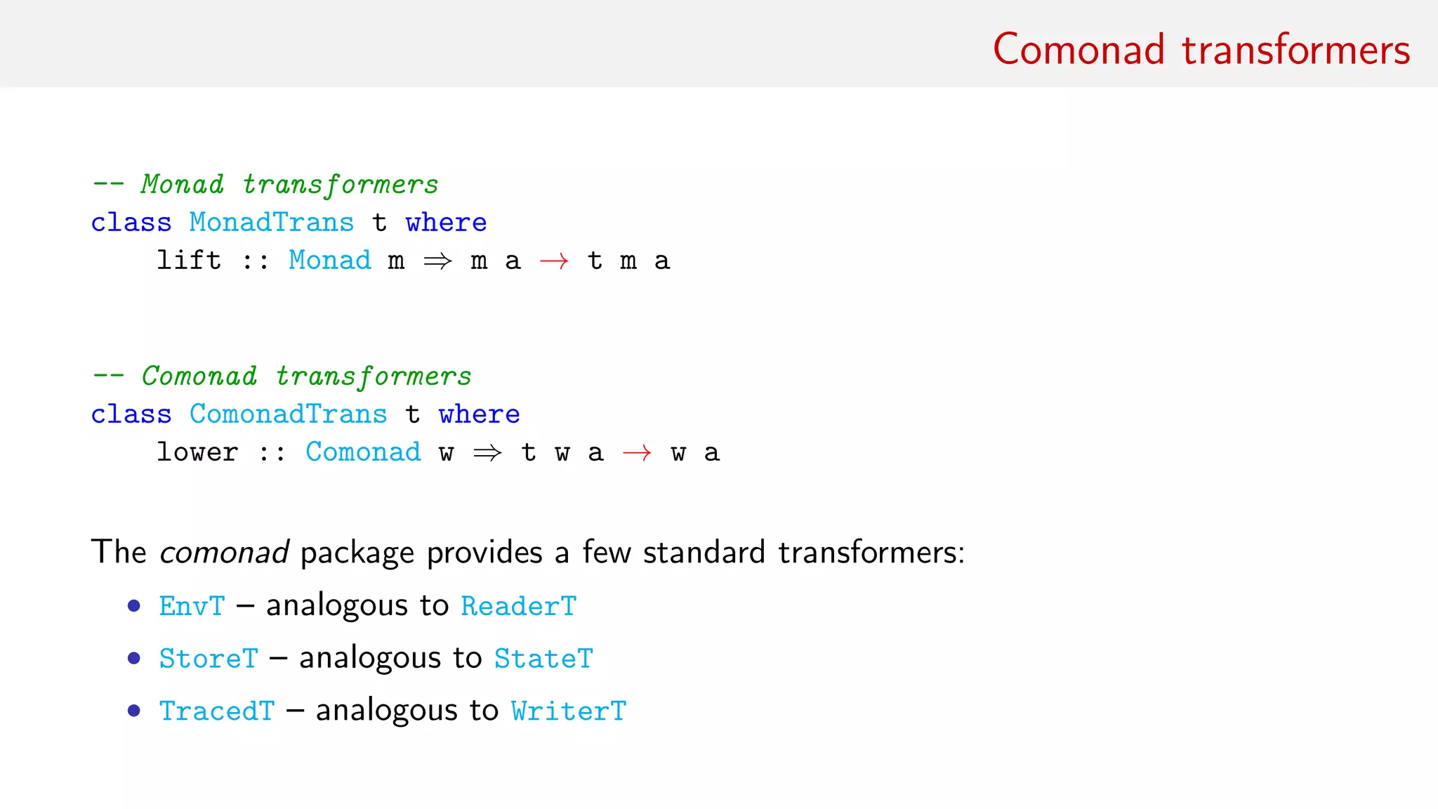 Comonad transformers
-- Monad transformers
class MonadTrans t where
lift :: Monad m ⇒ m a → t m a
-- Comonad transformers
class ComonadTrans t where
lower :: Comonad w ⇒ t w a → w a
The comonad package provides a few standard transformers:
• EnvT – analogous to ReaderT
• StoreT – analogous to StateT
• TracedT – analogous to WriterT
 