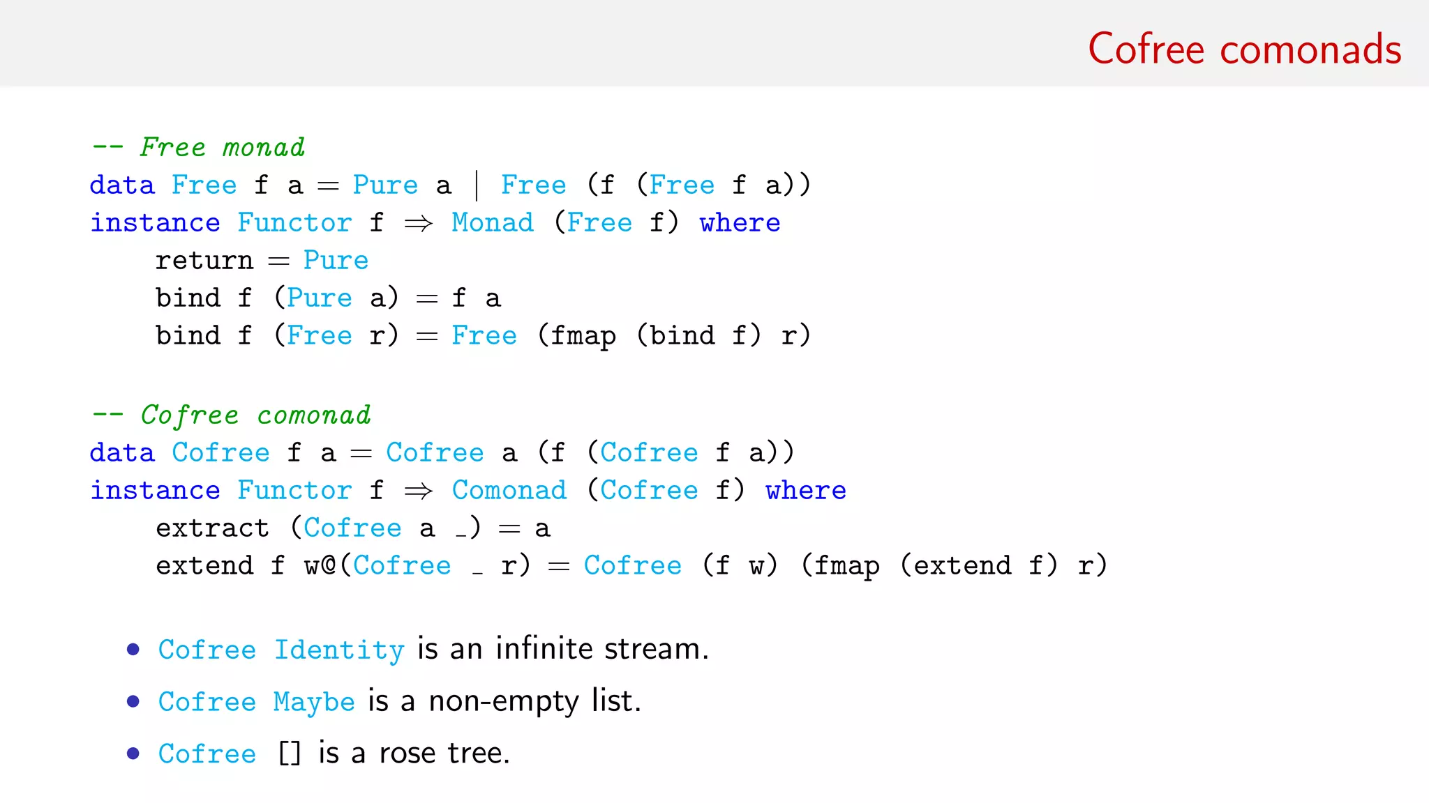 Cofree comonads
-- Free monad
data Free f a = Pure a | Free (f (Free f a))
instance Functor f ⇒ Monad (Free f) where
return = Pure
bind f (Pure a) = f a
bind f (Free r) = Free (fmap (bind f) r)
-- Cofree comonad
data Cofree f a = Cofree a (f (Cofree f a))
instance Functor f ⇒ Comonad (Cofree f) where
extract (Cofree a ) = a
extend f w@(Cofree r) = Cofree (f w) (fmap (extend f) r)
• Cofree Identity is an inﬁnite stream.
• Cofree Maybe is a non-empty list.
• Cofree [] is a rose tree.
 