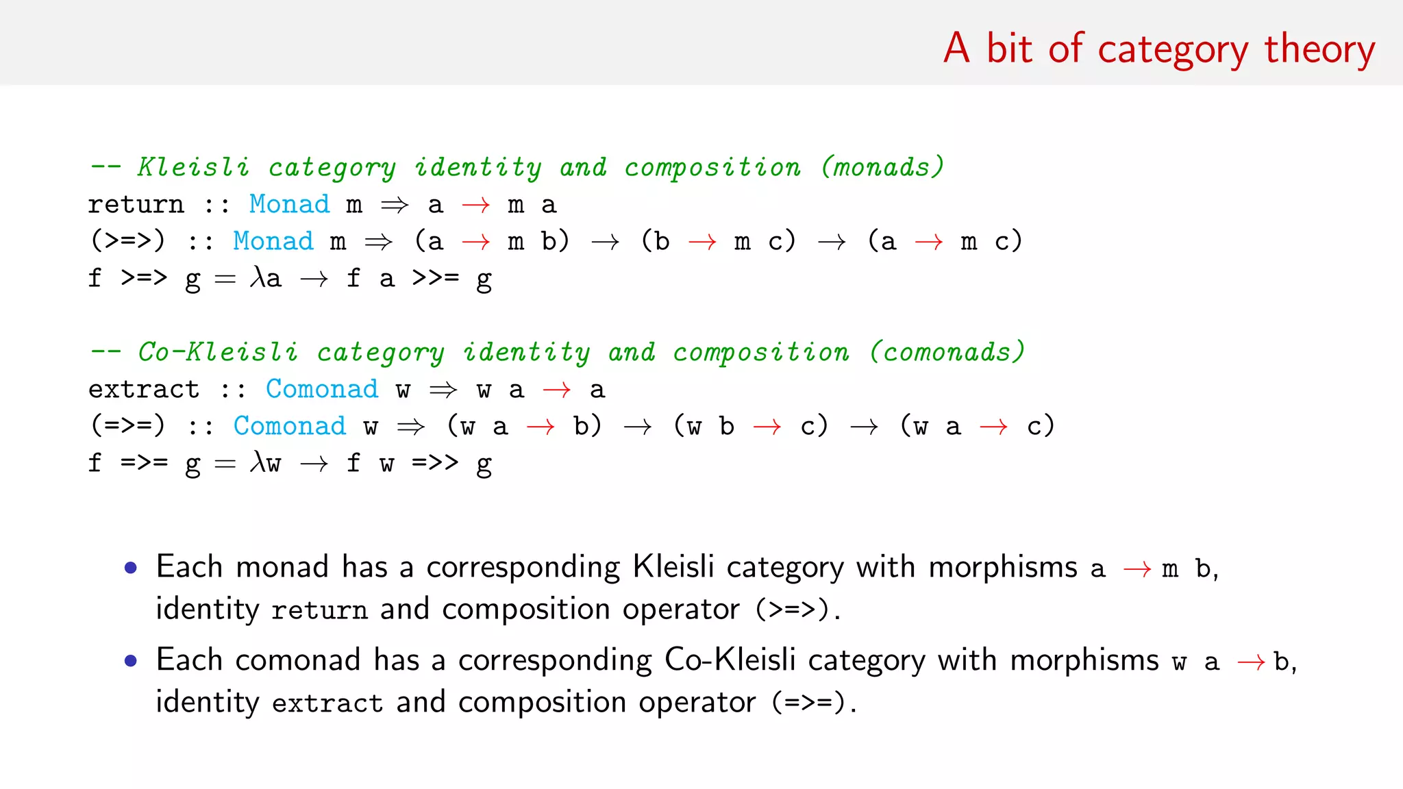 A bit of category theory
-- Kleisli category identity and composition (monads)
return :: Monad m ⇒ a → m a
(>=>) :: Monad m ⇒ (a → m b) → (b → m c) → (a → m c)
f >=> g = λa → f a >>= g
-- Co-Kleisli category identity and composition (comonads)
extract :: Comonad w ⇒ w a → a
(=>=) :: Comonad w ⇒ (w a → b) → (w b → c) → (w a → c)
f =>= g = λw → f w =>> g
• Each monad has a corresponding Kleisli category with morphisms a → m b,
identity return and composition operator (>=>).
• Each comonad has a corresponding Co-Kleisli category with morphisms w a → b,
identity extract and composition operator (=>=).
 