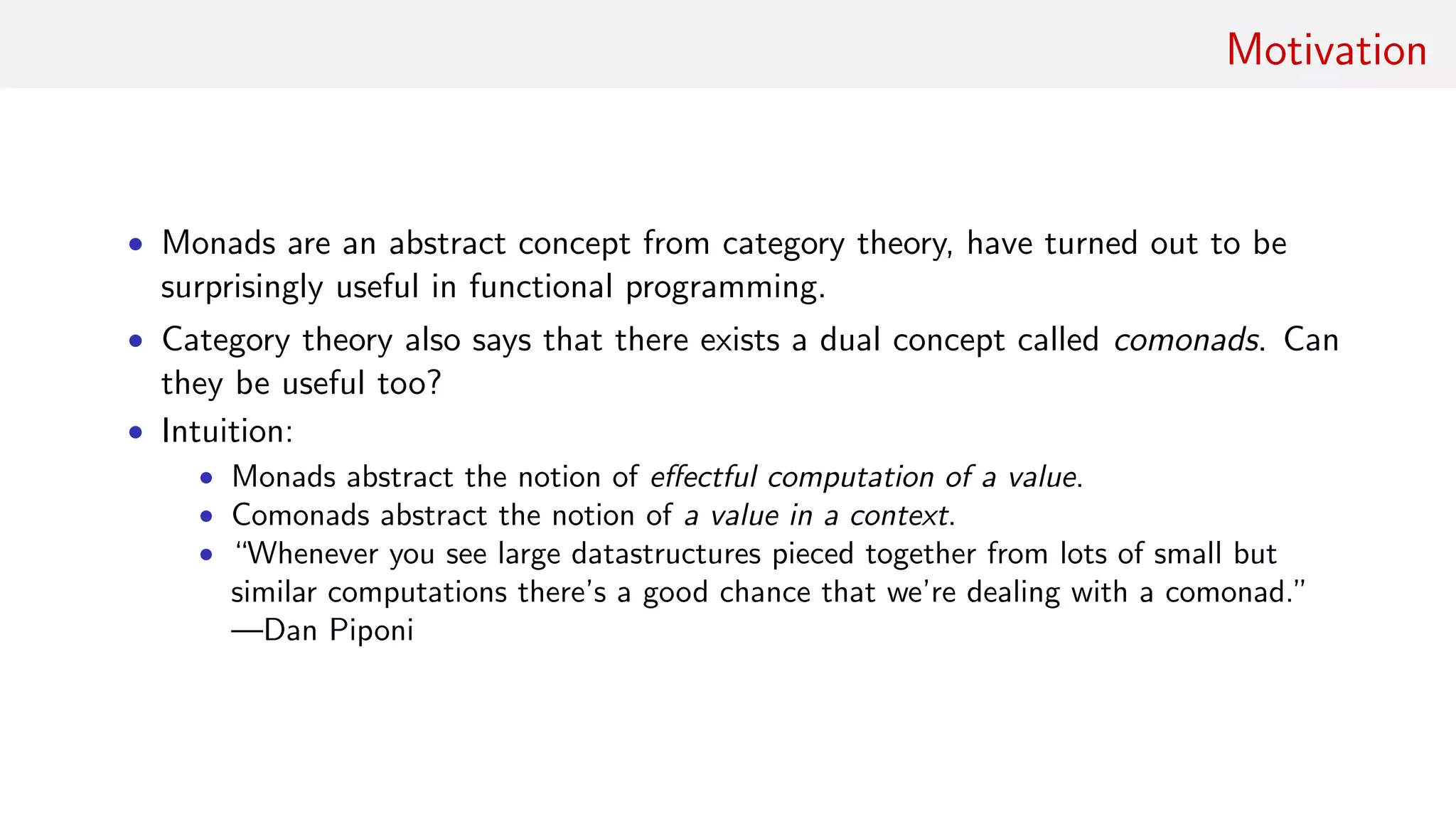 Motivation
• Monads are an abstract concept from category theory, have turned out to be
surprisingly useful in functional programming.
• Category theory also says that there exists a dual concept called comonads. Can
they be useful too?
• Intuition:
• Monads abstract the notion of eﬀectful computation of a value.
• Comonads abstract the notion of a value in a context.
• “Whenever you see large datastructures pieced together from lots of small but
similar computations there’s a good chance that we’re dealing with a comonad.”
—Dan Piponi
 