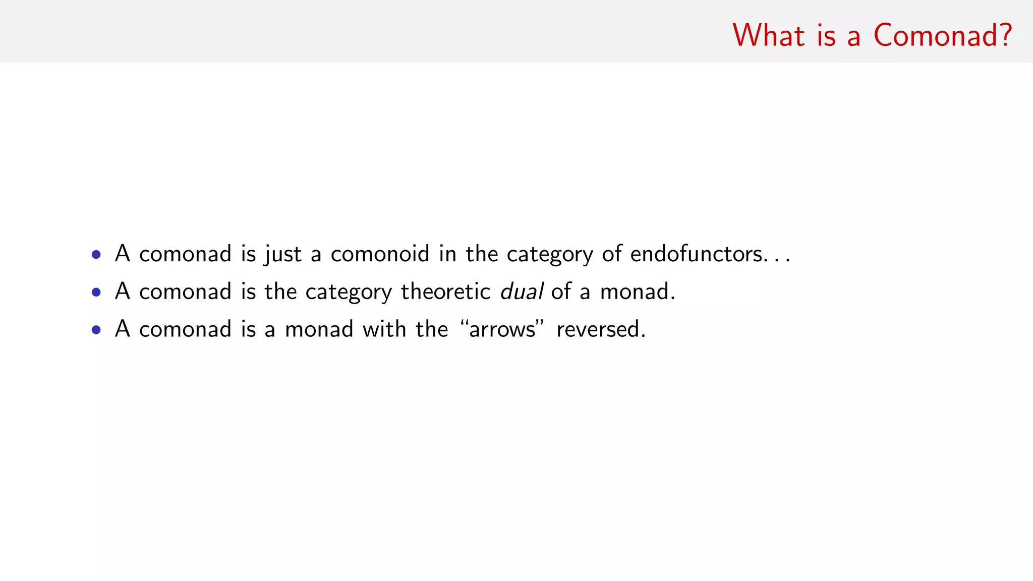 What is a Comonad?
• A comonad is just a comonoid in the category of endofunctors. . .
• A comonad is the category theoretic dual of a monad.
• A comonad is a monad with the “arrows” reversed.
 