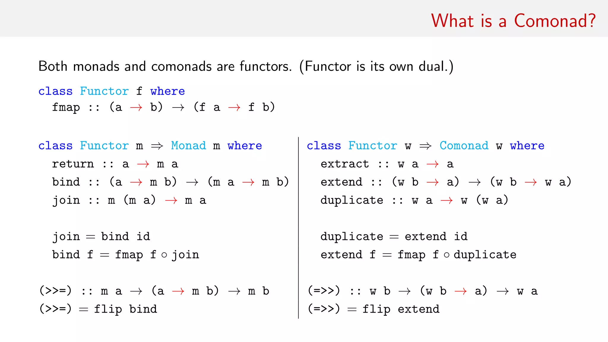 What is a Comonad?
Both monads and comonads are functors. (Functor is its own dual.)
class Functor f where
fmap :: (a → b) → (f a → f b)
class Functor m ⇒ Monad m where class Functor w ⇒ Comonad w where
return :: a → m a extract :: w a → a
bind :: (a → m b) → (m a → m b) extend :: (w b → a) → (w b → w a)
join :: m (m a) → m a duplicate :: w a → w (w a)
join = bind id duplicate = extend id
bind f = fmap f ◦ join extend f = fmap f ◦ duplicate
(>>=) :: m a → (a → m b) → m b (=>>) :: w b → (w b → a) → w a
(>>=) = flip bind (=>>) = flip extend
 