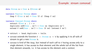 Example: stream comonad
data Stream a = Cons a (Stream a)
instance Functor Stream where
fmap f (Cons x xs) = Cons (f x) (fmap f xs)
instance Comonad Stream where
extract (Cons x ) = x
duplicate xs@(Cons xs’) = Cons xs (duplicate xs’)
extend f xs@(Cons xs’) = Cons (f xs) (extend f xs’)
• extract = head, duplicate = tails.
• extend extends the function f :: Stream a → b by applying it to all tails of
stream to get a new Stream b.
• extend is kind of like fmap, but instead of each call to f having access only to a
single element, it has access to that element and the whole tail of the list from
that element onwards, i.e. it has access to the element and a context.
 