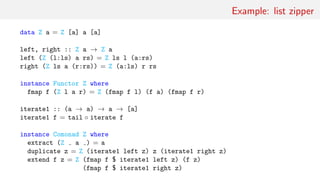 Example: list zipper
data Z a = Z [a] a [a]
left, right :: Z a → Z a
left (Z (l:ls) a rs) = Z ls l (a:rs)
right (Z ls a (r:rs)) = Z (a:ls) r rs
instance Functor Z where
fmap f (Z l a r) = Z (fmap f l) (f a) (fmap f r)
iterate1 :: (a → a) → a → [a]
iterate1 f = tail ◦ iterate f
instance Comonad Z where
extract (Z a ) = a
duplicate z = Z (iterate1 left z) z (iterate1 right z)
extend f z = Z (fmap f $ iterate1 left z) (f z)
(fmap f $ iterate1 right z)
 