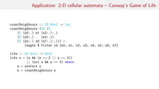 Application: 2-D cellular automata – Conway’s Game of Life
countNeighbours :: Z2 Bool → Int
countNeighbours (Z2 (Z
(Z (n0: ) n1 (n2: ): )
(Z (n3: ) (n4: ))
(Z (n5: ) n6 (n7: ): ))) =
length $ filter id [n0, n1, n2, n3, n4, n5, n6, n7]
life :: Z2 Bool → Bool
life z = (a && (n == 2 | | n == 3))
| | (not a && n == 3) where
a = extract z
n = countNeighbours z
 