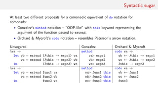 Syntactic sugar
At least two diﬀerent proposals for a comonadic equivalent of do notation for
comonads:
• Gonzalez’s method notation – “OOP-like” with this keyword representing the
argument of the function passed to extend.
• Orchard & Mycroft’s codo notation – resembles Paterson’s arrow notation.
Unsugared Gonzalez Orchard & Mycroft
λwa →
let wb = extend (λthis → expr1) wa
wc = extend (λthis → expr2) wb
in (λthis → expr3) wc
method
wa> expr1
wb> expr2
wc> expr3
codo wa ⇒
wb ← λthis → expr1
wc ← λthis → expr2
λthis → expr3
λwa →
let wb = extend func1 wa
wc = extend func2 wb
in func3 wc
method
wa> func1 this
wb> func2 this
wc> func3 this
codo wa ⇒
wb ← func1
wc ← func2
func3
 