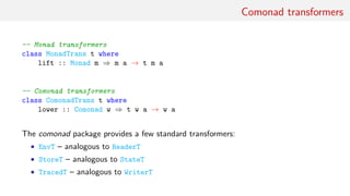 Comonad transformers
-- Monad transformers
class MonadTrans t where
lift :: Monad m ⇒ m a → t m a
-- Comonad transformers
class ComonadTrans t where
lower :: Comonad w ⇒ t w a → w a
The comonad package provides a few standard transformers:
• EnvT – analogous to ReaderT
• StoreT – analogous to StateT
• TracedT – analogous to WriterT
 