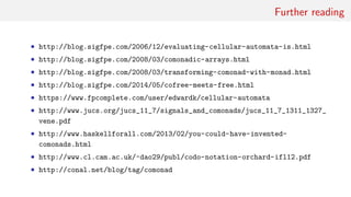 Further reading
• http://blog.sigfpe.com/2006/12/evaluating-cellular-automata-is.html
• http://blog.sigfpe.com/2008/03/comonadic-arrays.html
• http://blog.sigfpe.com/2008/03/transforming-comonad-with-monad.html
• http://blog.sigfpe.com/2014/05/cofree-meets-free.html
• https://www.fpcomplete.com/user/edwardk/cellular-automata
• http://www.jucs.org/jucs_11_7/signals_and_comonads/jucs_11_7_1311_1327_
vene.pdf
• http://www.haskellforall.com/2013/02/you-could-have-invented-
comonads.html
• http://www.cl.cam.ac.uk/~dao29/publ/codo-notation-orchard-ifl12.pdf
• http://conal.net/blog/tag/comonad
 