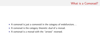 What is a Comonad?
• A comonad is just a comonoid in the category of endofunctors. . .
• A comonad is the category theoretic dual of a monad.
• A comonad is a monad with the “arrows” reversed.
 